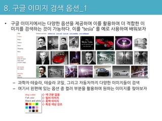 8. 구글 이미지 검색 옵션_1

• 구글 이미지에서는 다양한 옵션을 제공하며 이를 활용하여 더 적합한 이
  미지를 검색하는 것이 가능하다. 이를 “tesla” 를 예로 사용하여 배워보자




  – 과학자 테슬라, 테슬라 코일, 그리고 자동차까지 다양한 이미지들이 검색
  – 여기서 왼편에 있는 옵션 중 컬러 부분을 활용하여 원하는 이미지를 찾아보자
           <- 색 구분 없음
           <- 컬러 이미지
           <- 흑백 이미지
           <- 특정 색상 강조
 
