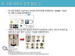 8. 구글 이미지 검색 옵션_3
 – 또 다른 유용한 기능으로는 비슷한 이미지만을 검색해주는 “similar” 기능으
   로, 예로 [cup]을 검색해보자




 – 커피잔, 트로피 등 여러 종류의 이미지가 검색되어 나온다. 여기서 트로피 컵
   만을 찾고 싶은 경우 “similar” 기능을 사용하면 된다.




  트로피에 마우스를 올리면 “similar” 라고 쓰여진 링크가 보인다
  이 링크를 클릭하게 되면 해당 이미지와 비슷한 이미지들만 필터링되어 보인다
 