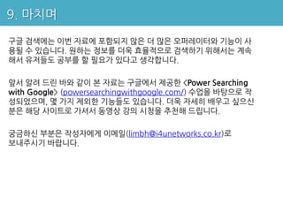 9. 마치며

구글 검색에는 이번 자료에 포함되지 않은 더 많은 오퍼레이터와 기능이 사
용될 수 있습니다. 원하는 정보를 더욱 효율적으로 검색하기 위해서는 계속
해서 유저들도 공부를 할 필요가 있다고 생각합니다.

앞서 알려 드린 바와 같이 본 자료는 구글에서 제공한 <Power Searching
with Google> (powersearchingwithgoogle.com/) 수업을 바탕으로 작
성되었으며, 몇 가지 제외한 기능들도 있습니다. 더욱 자세히 배우고 싶으신
분은 해당 사이트로 가셔서 동영상 강의 시청을 추천해 드립니다.

궁금하신 부분은 작성자에게 이메일(limbh@i4unetworks.co.kr)로
보내주시기 바랍니다.
 