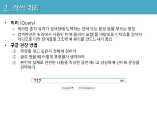 2. 검색 쿼리

• 쿼리 (Query)
   – 쿼리란 흔히 유저가 검색창에 입력하는 단어 또는 문장 등을 부르는 명칭
   – 검색엔진은 쿼리에서 사용된 단어(동의어 포함)을 바탕으로 인덱스를 검색하
     게되므로 어떤 단어들을 조합하여 쿼리를 만드느냐가 중요
• 구글 권장 방법
   ①   무엇을 찾고 싶은지 정확히 정하라
   ②   글로 썼을 때 어떻게 표현될지 생각하라
   ③   본인이 실제로 관련된 내용을 작성한 글쓴이라고 상상하여 단어와 문장을
       선택하라


           ???
 