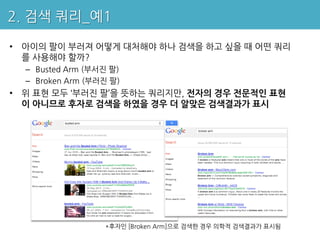 2. 검색 쿼리_예1

• 아이의 팔이 부러져 어떻게 대처해야 하나 검색을 하고 싶을 때 어떤 쿼리
  를 사용해야 할까?
  – Busted Arm (부서진 팔)
  – Broken Arm (부러진 팔)
• 위 표현 모두 ‘부러진 팔’을 뜻하는 쿼리지만, 전자의 경우 전문적인 표현
  이 아니므로 후자로 검색을 하였을 경우 더 알맞은 검색결과가 표시




                  *후자인 [Broken Arm]으로 검색한 경우 의학적 검색결과가 표시됨
 