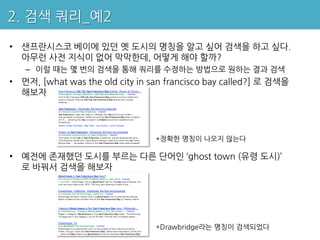 2. 검색 쿼리_예2

• 샌프란시스코 베이에 있던 옛 도시의 명칭을 알고 싶어 검색을 하고 싶다.
  아무런 사전 지식이 없어 막막한데, 어떻게 해야 할까?
   – 이럴 때는 몇 번의 검색을 통해 쿼리를 수정하는 방법으로 원하는 결과 검색
• 먼저, [what was the old city in san francisco bay called?] 로 검색을
  해보자




                                 *정확한 명칭이 나오지 않는다

• 예전에 존재했던 도시를 부르는 다른 단어인 ‘ghost town (유령 도시)’
  로 바꿔서 검색을 해보자




                                 *Drawbridge라는 명칭이 검색되었다
 