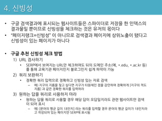 4. 신빙성

• 구글 검색결과에 표시되는 웹사이트들은 스파이더로 저장을 한 인덱스의
  결과물일 뿐이므로 신빙성을 체크하는 것은 유저의 몫이다
• “페이지랭크=신빙성” 이 아니므로 검색결과 페이지에 상위노출이 됐다고
  신빙성이 있는 페이지가 아니다

• 구글 추천 신빙성 체크 방법
  1) URL 검사하기
    •   SERP에서 보여지는 URL만 체크하여도 뒤의 도메인 주소(예, *.edu, *.ac.kr 등)
        를 통해 교육기관 페이지인지 블로그인지 쉽게 파악이 가능
  2) 쿼리 보완하기
    •   정확한 쿼리 입력으로 정확하고 신빙성 있는 자료 검색
        –   예) 지구의 지름을 찾고 싶다면 지구가 타원체인 점을 감안하여 정확하게 [지구의 적도
            지름] 과 같은 정확한 쿼리를 입력하라
  3) 원하는 답을 쿼리로 사용하지 마라
    •   원하는 답을 쿼리로 사용할 경우 해당 답이 오답일지라도 관련 웹사이트만 검색
        이 되어 표시
        –   예) [문어의 평균 길이 18인치] 라는 쿼리를 입력할 경우 문어의 평균 길이가 18인치라
            고 작성되어 있는 페이지만 SERP에 표시됨
 