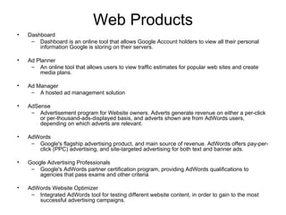 Web Products Dashboard Dashboard is an online tool that allows Google Account holders to view all their personal information Google is storing on their servers. Ad Planner An online tool that allows users to view traffic estimates for popular web sites and create media plans. Ad Manager A hosted ad management solution AdSense Advertisement program for Website owners. Adverts generate revenue on either a per-click or per-thousand-ads-displayed basis, and adverts shown are from AdWords users, depending on which adverts are relevant. AdWords Google's flagship advertising product, and main source of revenue. AdWords offers pay-per-click (PPC) advertising, and site-targeted advertising for both text and banner ads. Google Advertising Professionals Google's AdWords partner certification program, providing AdWords qualifications to agencies that pass exams and other criteria AdWords Website Optimizer Integrated AdWords tool for testing different website content, in order to gain to the most successful advertising campaigns. 