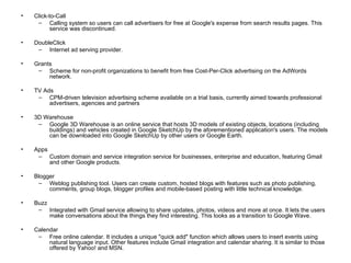 Click-to-Call Calling system so users can call advertisers for free at Google's expense from search results pages. This service was discontinued. DoubleClick Internet ad serving provider. Grants Scheme for non-profit organizations to benefit from free Cost-Per-Click advertising on the AdWords network. TV Ads CPM-driven television advertising scheme available on a trial basis, currently aimed towards professional advertisers, agencies and partners 3D Warehouse Google 3D Warehouse is an online service that hosts 3D models of existing objects, locations (including buildings) and vehicles created in Google SketchUp by the aforementioned application's users. The models can be downloaded into Google SketchUp by other users or Google Earth. Apps Custom domain and service integration service for businesses, enterprise and education, featuring Gmail and other Google products. Blogger Weblog publishing tool. Users can create custom, hosted blogs with features such as photo publishing, comments, group blogs, blogger profiles and mobile-based posting with little technical knowledge. Buzz Integrated with Gmail service allowing to share updates, photos, videos and more at once. It lets the users make conversations about the things they find interesting. This looks as a transition to Google Wave. Calendar Free online calendar. It includes a unique "quick add" function which allows users to insert events using natural language input. Other features include Gmail integration and calendar sharing. It is similar to those offered by Yahoo! and MSN. 