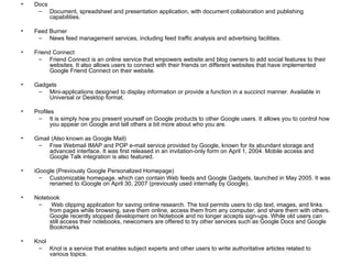 Docs Document, spreadsheet and presentation application, with document collaboration and publishing capabilities. Feed Burner News feed management services, including feed traffic analysis and advertising facilities. Friend Connect Friend Connect is an online service that empowers website and blog owners to add social features to their websites. It also allows users to connect with their friends on different websites that have implemented Google Friend Connect on their website. Gadgets Mini-applications designed to display information or provide a function in a succinct manner. Available in Universal or Desktop format. Profiles It is simply how you present yourself on Google products to other Google users. It allows you to control how you appear on Google and tell others a bit more about who you are. Gmail (Also known as Google Mail) Free Webmail IMAP and POP e-mail service provided by Google, known for its abundant storage and advanced interface. It was first released in an invitation-only form on April 1, 2004. Mobile access and Google Talk integration is also featured. iGoogle (Previously Google Personalized Homepage) Customizable homepage, which can contain Web feeds and Google Gadgets, launched in May 2005. It was renamed to iGoogle on April 30, 2007 (previously used internally by Google). Notebook Web clipping application for saving online research. The tool permits users to clip text, images, and links from pages while browsing, save them online, access them from any computer, and share them with others. Google recently stopped development on Notebook and no longer accepts sign-ups. While old users can still access their notebooks, newcomers are offered to try other services such as Google Docs and Google Bookmarks Knol Knol is a service that enables subject experts and other users to write authoritative articles related to various topics. 