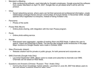 Marratech e-Meeting Web conferencing software, used internally by Google's employees. Google acquired the software from creator Marratech on April 19, 2007. Google has not yet stated what it will do with the product. Orkut Social networking service, where users can list their personal and professional information, create relationships amongst friends and join communities of mutual interest. In November 2006, Google opened Orkut registration to everyone, instead of being invitation only. Panoramio Photos of the world. Picasa Web Albums Online photo sharing, with integration with the main Picasa program. Picnik Online photo editing service. Reader Web-based news aggregator, capable of reading Atom and RSS feeds. It allows the user to search, import and subscribe to feeds. The service also embeds audio enclosures in the page. Major revisions to Google Reader were made in October 2006. Sites (Previously Jotspot) Website creation tool for private or public groups, for both personal and corporate use. SMS Channels (Google India Only) Launched September 2008, allows users to create and subscribe to channels over SMS. Channels can be based on RSS feeds. Questions and Answers (Chinese / Russian / Thai / Arabic Only) Community-driven knowledge market website. Launched on June 26, 2007 that allows users to ask and answer questions posed by other users.  