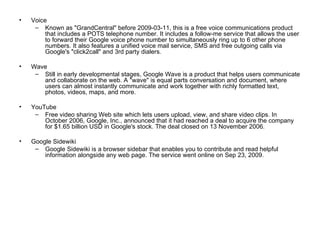 Voice Known as "GrandCentral" before 2009-03-11, this is a free voice communications product that includes a POTS telephone number. It includes a follow-me service that allows the user to forward their Google voice phone number to simultaneously ring up to 6 other phone numbers. It also features a unified voice mail service, SMS and free outgoing calls via Google's "click2call" and 3rd party dialers. Wave Still in early developmental stages, Google Wave is a product that helps users communicate and collaborate on the web. A "wave" is equal parts conversation and document, where users can almost instantly communicate and work together with richly formatted text, photos, videos, maps, and more.  YouTube Free video sharing Web site which lets users upload, view, and share video clips. In October 2006, Google, Inc., announced that it had reached a deal to acquire the company for $1.65 billion USD in Google's stock. The deal closed on 13 November 2006. Google Sidewiki Google Sidewiki is a browser sidebar that enables you to contribute and read helpful information alongside any web page. The service went online on Sep 23, 2009. 