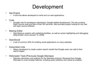 Development App Engine A tool that allows developers to write and run web applications. Code Google's site for developers interested in Google-related development. The site contains Open Source code and lists of their API services. Also provides project hosting for any free and open source software. Mashup Editor Web Mashup creation with publishing facilities, as well as syntax highlighting and debugging (Deprecated, since January 14, 2009). OpenSocial A set of common APIs for building social applications on many websites. Subscribed Links Allows developers to create custom search results that Google users can add to their search pages. Webmaster Tools (Previously Google Sitemaps) Sitemap submission and analysis for the Sitemaps protocol. Renamed from Google Sitemaps to cover broader features, including query statistics and robots.txt analysis. 