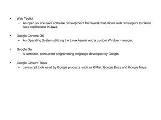 Web Toolkit An open source Java software development framework that allows web developers to create Ajax applications in Java. Google Chrome OS An Operating System utilizing the Linux kernel and a custom Window manager. Google Go A compiled, concurrent programming language developed by Google. Google Closure Tools Javascript tools used by Google products such as GMail, Google Docs and Google Maps 