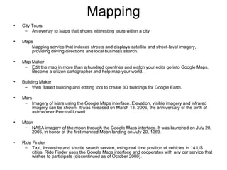 Mapping City Tours An overlay to Maps that shows interesting tours within a city Maps Mapping service that indexes streets and displays satellite and street-level imagery, providing driving directions and local business search. Map Maker Edit the map in more than a hundred countries and watch your edits go into Google Maps. Become a citizen cartographer and help map your world. Building Maker Web Based building and editing tool to create 3D buildings for Google Earth. Mars Imagery of Mars using the Google Maps interface. Elevation, visible imagery and infrared imagery can be shown. It was released on March 13, 2006, the anniversary of the birth of astronomer Percival Lowell. Moon NASA imagery of the moon through the Google Maps interface. It was launched on July 20, 2005, in honor of the first manned Moon landing on July 20, 1969. Ride Finder Taxi, limousine and shuttle search service, using real time position of vehicles in 14 US cities. Ride Finder uses the Google Maps interface and cooperates with any car service that wishes to participate (discontinued as of October 2009). 