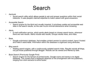 Search Aardvark Social search utility which allows people to ask and answer questions within their social networks. It uses people's claimed expertise to match askers with good answerers. Accessible Search Search engine for the blind and visually impaired. It prioritises usable and accessible web sites in the search results, so the user incurs minimal distractions when browsing. Alerts E-mail notification service, which sends alerts based on chosen search terms, whenever there are new results. Alerts include web results, Groups results news, and video. Base Google submission database, that enables content owners to submit content, have it hosted and make it searchable. Information within the database is organized using attributes. Blog search Weblog search engine, with a continuously-updated search index. Results include all blogs, not just those published through Blogger. Results can be viewed and filtered by date. Book Search (Previously Google Print) Search engine for the full text of printed books. Google scans and stores in its digital database. The content that is displayed depends on the arrangement with the publishers, ranging from short extracts to entire books. 