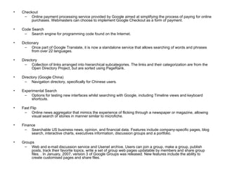 Checkout Online payment processing service provided by Google aimed at simplifying the process of paying for online purchases. Webmasters can choose to implement Google Checkout as a form of payment. Code Search Search engine for programming code found on the Internet. Dictionary Once part of Google Translate, it is now a standalone service that allows searching of words and phrases from over 22 languages. Directory Collection of links arranged into hierarchical subcategories. The links and their categorization are from the Open Directory Project, but are sorted using PageRank. Directory (Google China) Navigation directory, specifically for Chinese users. Experimental Search Options for testing new interfaces whilst searching with Google, including Timeline views and keyboard shortcuts. Fast Flip Online news aggregator that mimics the experience of flicking through a newspaper or magazine, allowing visual search of stories in manner similar to microfiche. Finance Searchable US business news, opinion, and financial data. Features include company-specific pages, blog search, interactive charts, executives information, discussion groups and a portfolio. Groups Web and e-mail discussion service and Usenet archive. Users can join a group, make a group, publish posts, track their favorite topics, write a set of group web pages updatable by members and share group files. . In January, 2007, version 3 of Google Groups was released. New features include the ability to create customised pages and share files. 