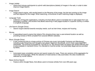 Image Labeler Game that induces participants to submit valid descriptions (labels) of images in the web, in order to later improve Image Search. Image Search Image search engine, with results based on the filename of the image, the link text pointing to the image and text adjacent to the image. When searching, a thumbnail of each matching image is displayed. Language Tools Collection of linguistic applications, including one that allows users to translate text or web pages from one language to another, and another that allows searching in web pages located in a specific country or written in a specific language. Life Search (Google China) Search engine tailored towards everyday needs, such as train times, recipes and housing. Movies A specialised search engine that obtains Film showing times near a user-entered location as well as providing reviews of films compiled from several different websites. Music (Google China) A site containing links to a large archive of Chinese pop music (principally Cantopop and Mandopop), including audio streaming over Google's own player, legal lyric downloads, and in most cases legal MP3 downloads. The archive is provided by Top100.cn (i.e. this service does not search the whole Internet) and is only available in mainland China. It is intended to rival the similar, but potentially illegal service provided by Baidu. News Automated news compilation service and search engine for news. There are versions of the aggregator for more than 20 languages. While the selection of news stories is fully automated, the sites included are selected by human editors. News Archive Search Feature within Google News, that allows users to browse articles from over 200 years ago. 