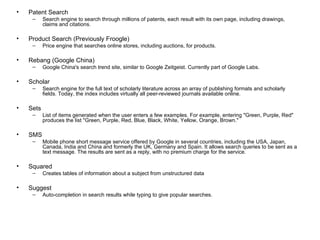 Patent Search Search engine to search through millions of patents, each result with its own page, including drawings, claims and citations. Product Search (Previously Froogle) Price engine that searches online stores, including auctions, for products. Rebang (Google China) Google China's search trend site, similar to Google Zeitgeist. Currently part of Google Labs. Scholar Search engine for the full text of scholarly literature across an array of publishing formats and scholarly fields. Today, the index includes virtually all peer-reviewed journals available online. Sets List of items generated when the user enters a few examples. For example, entering "Green, Purple, Red" produces the list "Green, Purple, Red, Blue, Black, White, Yellow, Orange, Brown." SMS Mobile phone short message service offered by Google in several countries, including the USA, Japan, Canada, India and China and formerly the UK, Germany and Spain. It allows search queries to be sent as a text message. The results are sent as a reply, with no premium charge for the service. Squared Creates tables of information about a subject from unstructured data Suggest Auto-completion in search results while typing to give popular searches. 
