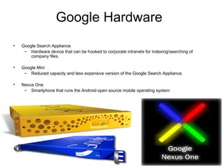 Google Hardware  Google Search Appliance Hardware device that can be hooked to corporate intranets for indexing/searching of company files. Google Mini Reduced capacity and less expensive version of the Google Search Appliance. Nexus One Smartphone that runs the Android open source mobile operating system 