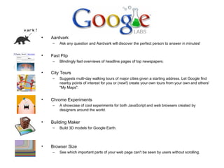 Aardvark Ask any question and Aardvark will discover the perfect person to answer in minutes! Fast Flip Blindingly fast overviews of headline pages of top newspapers. City Tours Suggests multi-day walking tours of major cities given a starting address. Let Google find nearby points of interest for you or (new!) create your own tours from your own and others' "My Maps". Chrome Experiments A showcase of cool experiments for both JavaScript and web browsers created by designers around the world.  Building Maker  Build 3D models for Google Earth.  Browser Size See which important parts of your web page can't be seen by users without scrolling. 