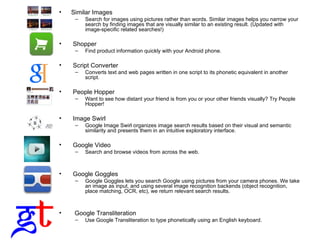 Similar Images Search for images using pictures rather than words. Similar images helps you narrow your search by finding images that are visually similar to an existing result. (Updated with image-specific related searches!) Shopper Find product information quickly with your Android phone. Script Converter Converts text and web pages written in one script to its phonetic equivalent in another script. People Hopper Want to see how distant your friend is from you or your other friends visually? Try People Hopper! Image Swirl Google Image Swirl organizes image search results based on their visual and semantic similarity and presents them in an intuitive exploratory interface.  Google Video  Search and browse videos from across the web.  Google Goggles Google Goggles lets you search Google using pictures from your camera phones. We take an image as input, and using several image recognition backends (object recognition, place matching, OCR, etc), we return relevant search results. Google Transliteration Use Google Transliteration to type phonetically using an English keyboard. 