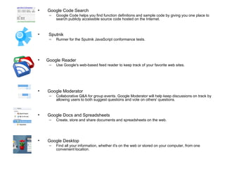 Google Code Search Google Code helps you find function definitions and sample code by giving you one place to search publicly accessible source code hosted on the Internet.  Sputnik Runner for the Sputnik JavaScript conformance tests. Google Reader  Use Google's web-based feed reader to keep track of your favorite web sites. Google Moderator Collaborative Q&A for group events. Google Moderator will help keep discussions on track by allowing users to both suggest questions and vote on others' questions.  Google Docs and Spreadsheets  Create, store and share documents and spreadsheets on the web. Google Desktop  Find all your information, whether it's on the web or stored on your computer, from one convenient location.  