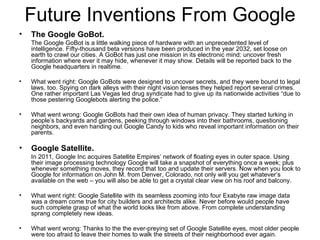 Future Inventions From Google The Google GoBot.   The Google GoBot is a little walking piece of hardware with an unprecedented level of intelligence. Fifty-thousand beta versions have been produced in the year 2032, set loose on earth to crawl our cities. A GoBot has just one mission in its electronic mind: uncover fresh information where ever it may hide, whenever it may show. Details will be reported back to the Google headquarters in realtime. What went right: Google GoBots were designed to uncover secrets, and they were bound to legal laws, too. Spying on dark alleys with their night vision lenses they helped report several crimes. One rather important Las Vegas led drug syndicate had to give up its nationwide activities “due to those pestering Googlebots alerting the police.” What went wrong: Google GoBots had their own idea of human privacy. They started lurking in people’s backyards and gardens, peeking through windows into their bathrooms, questioning neighbors, and even handing out Google Candy to kids who reveal important information on their parents.  Google Satellite.   In 2011, Google Inc acquires Satellite Empires’ network of floating eyes in outer space. Using their image processing technology Google will take a snapshot of everything once a week; plus whenever something moves, they record that too and update their servers. Now when you look to Google for information on John M. from Denver, Colorado, not only will you get whatever’s available on the web – you will also be able to get a crystal clear view on his roof and balcony. What went right: Google Satellite with its seamless zooming into four Exabyte raw image data was a dream come true for city builders and architects alike. Never before would people have such complete grasp of what the world looks like from above. From complete understanding sprang completely new ideas. What went wrong: Thanks to the the ever-preying set of Google Satellite eyes, most older people were too afraid to leave their homes to walk the streets of their neighborhood ever again.  