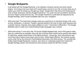 Google Bodyparts.   It all started with the Google Brainchip, a mix between a backup memory and brain search engine. You’d plug it into your head and it would keep a record of your life, and also allow you to search your brain for things you thought you forgot. Google didn’t stop there and introduced all sorts of body extensions, like the Google Powerarms. You could now ask yourself for directions, and your fingers would point the way. The Google Powerarms would later be replaced by the Google Navilegs, which would completely take over your navigation. What went right: The extra brain storage meant you could focus on important things in life, such as love, philosophy, or altruism. People in general started to be nicer to each other because with a perfect memory, disputes were easily settled (no more “I remember it differently”). The Google Babelfish add-on made sure understanding foreign languages was a breeze. What went wrong: In one word, Ads. Of course Google displayed ads, and in their goal to make them as unobtrusive as possible, they only did so during rather inactive brain periods (aka sleep). At night-time, people would dream of the latest products – during day, their subconscious was convinced they’d need to track down and buy them. While highly effective, this scheme quickly came under fire by the American Psychological Association and other groups. The scandal that finally ended Google Bodyparts, however, was when an underpaid programmer hacked the Google Navilegs system and directed his boss towards outside the 9th floor window. 