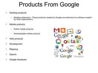Products From Google Desktop products Desktop extensions  -These products created by Google are extensions to software created by other organizations. Mobile products Online mobile products Downloadable mobile products Web products Development Mapping Search Google Hardware  