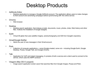 Desktop Products AdWords Editor  Desktop application to manage a Google AdWords account. The application allows users to make changes to their account and advertising campaigns before synchronising with  the online service. Chrome  Web browser. Desktop  Desktop search application, that indexes e-mails, documents, music, photos, chats, Web history and other files. It allows the installation of Google Gadgets. Earth  Virtual 3D globe that uses satellite imagery, aerial photography and GIS from Google's repository. Gmail/Google Notifier  Alerts the user of new messages in their Gmail account. Pack  Collection of computer applications -- some Google-created, some not -- including Google Earth, Google Desktop, Picasa, Google Talk, and Google Chrome. Talk  Application for VoIP and instant messaging. It consists of both a service and a client used to connect to the service, which uses the XMPP protocol. Visigami (Mac OS X Leopard) Image search application screen saver that searches files from Google Images, Picasa and Flickr. 