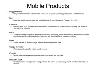 Mobile Products Blogger Mobile Only available on some US networks. Allows you to update your Blogger blog from a mobile device. Buzz Buzz is a social networking service built into Gmail. It was released on February 9th, 2010. Calendar Displays a list of all Google Calendar events on a mobile device. Users are able to quickly add events to your personal calendar. Gmail Access a Gmail account from a mobile device using a standard mobile web browser. Alternatively, Google provides a specific mobile application to access and download Gmail messages quicker. News Allows the user to access Google News in a mobile-optimized view. Google Mobilizer Optimizes web pages for mobile web browsers. iGoogle Mobile version of iGoogle that can be easily customised with modules. Product Search Updated version of the previous Froogle Mobile that allows users to easily search for information about a product. 