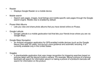 Reader Displays Google Reader on a mobile device. Mobile search Search web pages, images, local listings and mobile-specific web pages through the Google search engine. Mobile view is enabled by default. Picasa Web Albums Lets you view and share photo albums that you have stored online on Picasa. Google Latitude Google Latitude is a mobile geolocation tool that lets your friends know where you are via Google Maps. Google Maps Navigation An Android navigation application for GPS-enabled mobile devices (such as the Google Nexus One) with 3D views, turn-by-turn voice guidance and automatic rerouting. It is currently available only in the United States. Goggles  A downloadable application that uses image recognition for triggering searches based on pictures taken with the device's built-in camera. For example, taking a picture of a famous landmark will search for information about it or taking a picture of a product's barcode will search for information on the product. 
