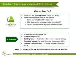 Superfax – Smarter way to send and Receive Faxes


                                                     What is a Super Fax ?

                            •    Super Fax is a “Phone Number” given to a MSME
                            •    When someone sends a fax to this number
                                  – Fax is converted to a PDF Document
                                  – PDF document is sent as an email of the MSME
                                  – SMS is also sent to the registered mobile number




                            •    No need to maintain phone line
                            •    No electricity hassles
    SF Advantages           •    Sending Issues : Automated retries even if receiver is busy
                            •    Receiving Issues : No paper jams, ink cartridges problem
                            •    Ensures Confidentiality : Document delivered straight to
                                 Inbox

               Super Fax – Overcoming the problems of a Conventional Fax Machine


             Never Loose 2009-2010 Leads      .
             Confidential. © Business Knowlarity Communications (P) Ltd. Image destroy if you are not the intended recipient
                                                 Project Big Company Please
 
