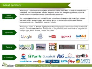 About Company

                    Knowlarity is a pioneer of cloud telephony in India and creates state of the art products for SMEs and
                    Enterprises. The company makes business telephony reliable and intelligent by providing a suite of
                    hosted products that help businesses to improve their productivity.
   About
 Knowlarity         The company was incorporated in Aug 2009 and in short span of two years, has grown from a garage
                    startup to a 200+ people company with revenue ranging in several million dollars. As of date the
                    company serves more than 40,000+ customers in India.

                    Knowlarity is backed by Sequoia Capital, one of the most prestigious Venture Capital firm in the world.
                    Sequoia has invested Rs 34 Crores in Knowlarity. It has previously made investments in companies like
                    Google, Apple, Yahoo, Youtube, Linkedin and Justdial.
 Investors




  Awards




Customers



              Never Loose 2009-2010 Leads      .
              Confidential. © Business Knowlarity Communications (P) Ltd. Image destroy if you are not the intended recipient
                                                  Project Big Company Please
 