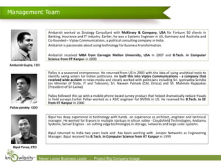 Management Team


                           Ambarish worked as Strategy Consultant with McKinsey & Company, USA for Fortune 50 clients in
                           Banking, Insurance and IT industry. Earlier, he was a Systems Engineer in US, Germany and Australia and
                           Co-founded – Viplav Communications, a political consulting company in India.
                           Ambarish is passionate about using technology for business transformation.

                           Ambarish received MBA from Carnegie Mellon University, USA in 2007 and B.Tech. in Computer
                           Science from IIT Kanpur in 2000
Ambarish Gupta, CEO

                           Pallav is a seasoned entrepreneur. He returned from US in 2003 with the idea of using analytical tools to
                           identify swing voters for Indian politicians. He built this into Viplav Communications - a company that
                           received wide acclaim in news media and closely worked with politicians including Sri. Jyotiradita Scindia
                           (ex Minister of State, IT and Telecom), Sri. Naveen Patnaik (CM, Orissa) and Sh. Mahinda Rajapakse
                           (President of Sri Lanka)

                           Pallav followed this up with a mobile phone based survey product that helped dramatically reduce frauds
                           in field surveys.Earlier Pallav worked as a ASIC engineer for NVDIA in US. He received his B.Tech. in EE
                           from IIT Kanpur in 2000
Pallav pandey. COO

                           Bipul has deep experience in technology with hands on experience as architect, engineer and technical
                           manager. He worked for 8 years in multiple startups in silicon valley - Cloudshield Technologies, Andiamo
                           Systems, Server Engines - on cutting edge technologies in storage, networks and large scale systems.

                           Bipul returned to India two years back and has been working with Juniper Networks as Engineering
                           Manager. Bipul received his B.Tech. in Computer Science from IIT Kanpur in 1999

  Bipul Parua, CTO


                     Never Loose 2009-2010 Leads      .
                     Confidential. © Business Knowlarity Communications (P) Ltd. Image destroy if you are not the intended recipient
                                                         Project Big Company Please
 