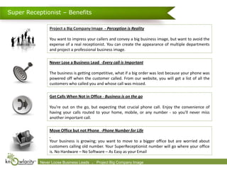 Super Receptionist – Benefits

                 Project a Big Company Image - Perception is Reality

                 You want to impress your callers and convey a big business image, but want to avoid the
                 expense of a real receptionist. You can create the appearance of multiple departments
                 and project a professional business image.

                 Never Lose a Business Lead -Every call is Important

                 The business is getting competitive, what if a big order was lost because your phone was
                 powered off when the customer called. From our website, you will get a list of all the
                 customers who called you and whose call was missed.

                 Get Calls When Not in Office - Business is on the go

                 You’re out on the go, but expecting that crucial phone call. Enjoy the convenience of
                 having your calls routed to your home, mobile, or any number - so you'll never miss
                 another important call.

                 Move Office but not Phone -Phone Number for Life

                 Your business is growing; you want to move to a bigger office but are worried about
                 customers calling old number. Your SuperReceptionist number will go where your office
                 is. No Hardware – No Software – As Easy as your Email

           Never Loose 2009-2010 Leads      .
           Confidential. © Business Knowlarity Communications (P) Ltd. Image destroy if you are not the intended recipient
                                               Project Big Company Please
 