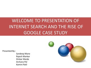 WELCOME TO PRESENTATION OF
INTERNET SEARCH AND THE RISE OF
GOOGLE CASE STUDY

Presented By:-

Sandeep Mane
Rajesh Mankar
Omkar Warde
Archana Pol
Kamini Patil

 