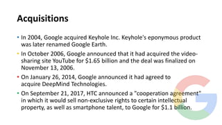 Acquisitions
• In 2004, Google acquired Keyhole Inc. Keyhole's eponymous product
was later renamed Google Earth.
• In October 2006, Google announced that it had acquired the video-
sharing site YouTube for $1.65 billion and the deal was finalized on
November 13, 2006.
• On January 26, 2014, Google announced it had agreed to
acquire DeepMind Technologies.
• On September 21, 2017, HTC announced a "cooperation agreement"
in which it would sell non-exclusive rights to certain intellectual
property, as well as smartphone talent, to Google for $1.1 billion.
 