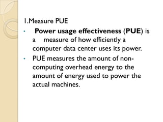 1.Measure PUE
•   Power usage effectiveness (PUE) is
   a measure of how efficiently a
   computer data center uses its power.
• PUE measures the amount of non-
   computing overhead energy to the
   amount of energy used to power the
   actual machines.
 