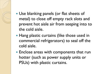  Use blanking panels (or flat sheets of
  metal) to close off empty rack slots and
  prevent hot aisle air from seeping into to
  the cold aisle.
 Hang plastic curtains (like those used in
  commercial refrigerators) to seal off the
  cold aisle.
 Enclose areas with components that run
  hotter (such as power supply units or
  PSUs) with plastic curtains.
 