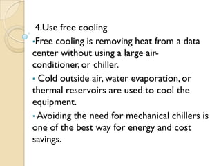 4.Use free cooling
•Free cooling is removing heat from a data
center without using a large air-
conditioner, or chiller.
• Cold outside air, water evaporation, or
thermal reservoirs are used to cool the
equipment.
• Avoiding the need for mechanical chillers is
one of the best way for energy and cost
savings.
 