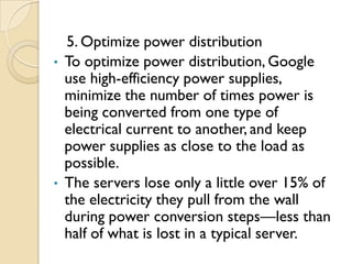 5. Optimize power distribution
•   To optimize power distribution, Google
    use high-efficiency power supplies,
    minimize the number of times power is
    being converted from one type of
    electrical current to another, and keep
    power supplies as close to the load as
    possible.
•   The servers lose only a little over 15% of
    the electricity they pull from the wall
    during power conversion steps—less than
    half of what is lost in a typical server.
 