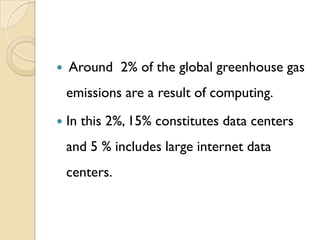    Around 2% of the global greenhouse gas
    emissions are a result of computing.
   In this 2%, 15% constitutes data centers
    and 5 % includes large internet data
    centers.
 