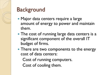 Background
 Major data centers require a large
  amount of energy to power and maintain
  them.
 The cost of running large data centers is a
  significant component of the overall IT
  budget of firms.
 There are two components to the energy
  cost of data centers:
   Cost of running computers.
   Cost of cooling them.
 