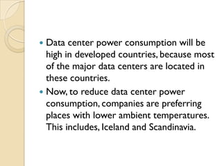  Data center power consumption will be
  high in developed countries, because most
  of the major data centers are located in
  these countries.
 Now, to reduce data center power
  consumption, companies are preferring
  places with lower ambient temperatures.
  This includes, Iceland and Scandinavia.
 