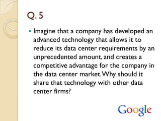 Q. 5
   Imagine that a company has developed an
    advanced technology that allows it to
    reduce its data center requirements by an
    unprecedented amount, and creates a
    competitive advantage for the company in
    the data center market. Why should it
    share that technology with other data
    center firms?
 