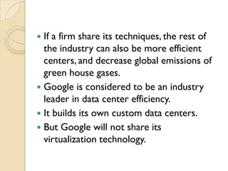  If a firm share its techniques, the rest of
  the industry can also be more efficient
  centers, and decrease global emissions of
  green house gases.
 Google is considered to be an industry
  leader in data center efficiency.
 It builds its own custom data centers.
 But Google will not share its
  virtualization technology.
 
