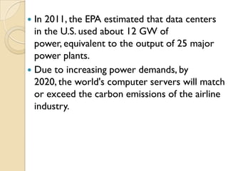  In 2011, the EPA estimated that data centers
  in the U.S. used about 12 GW of
  power, equivalent to the output of 25 major
  power plants.
 Due to increasing power demands, by
  2020, the world's computer servers will match
  or exceed the carbon emissions of the airline
  industry.
 