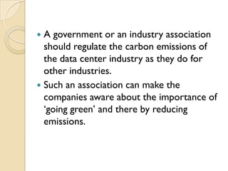 A government or an industry association
  should regulate the carbon emissions of
  the data center industry as they do for
  other industries.
 Such an association can make the
  companies aware about the importance of
  „going green‟ and there by reducing
  emissions.
 