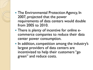  The Environmental Protection Agency, In
  2007, projected that the power
  requirements of data centers would double
  from 2005 to 2010.
 There is plenty of incentive for online e-
  commerce companies to reduce their data
  center power consumption.
 In addition, competition among the industry‟s
  largest providers of data centers are
  incentivized to help their customers “go
  green” and reduce costs.
 