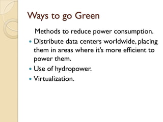 Ways to go Green
  Methods to reduce power consumption.
 Distribute data centers worldwide, placing
  them in areas where it‟s more efficient to
  power them.
 Use of hydropower.
 Virtualization.
 