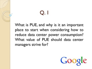 Q. 1

What is PUE, and why is it an important
place to start when considering how to
reduce data center power consumption?
What value of PUE should data center
managers strive for?
 