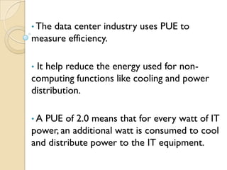 • The
    data center industry uses PUE to
measure efficiency.

•It help reduce the energy used for non-
computing functions like cooling and power
distribution.

•A PUE of 2.0 means that for every watt of IT
power, an additional watt is consumed to cool
and distribute power to the IT equipment.
 